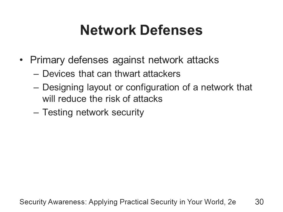 Security Awareness: Applying Practical Security in Your World, 2e 30 Network Defenses Primary defenses against network attacks –Devices that can thwart attackers –Designing layout or configuration of a network that will reduce the risk of attacks –Testing network security