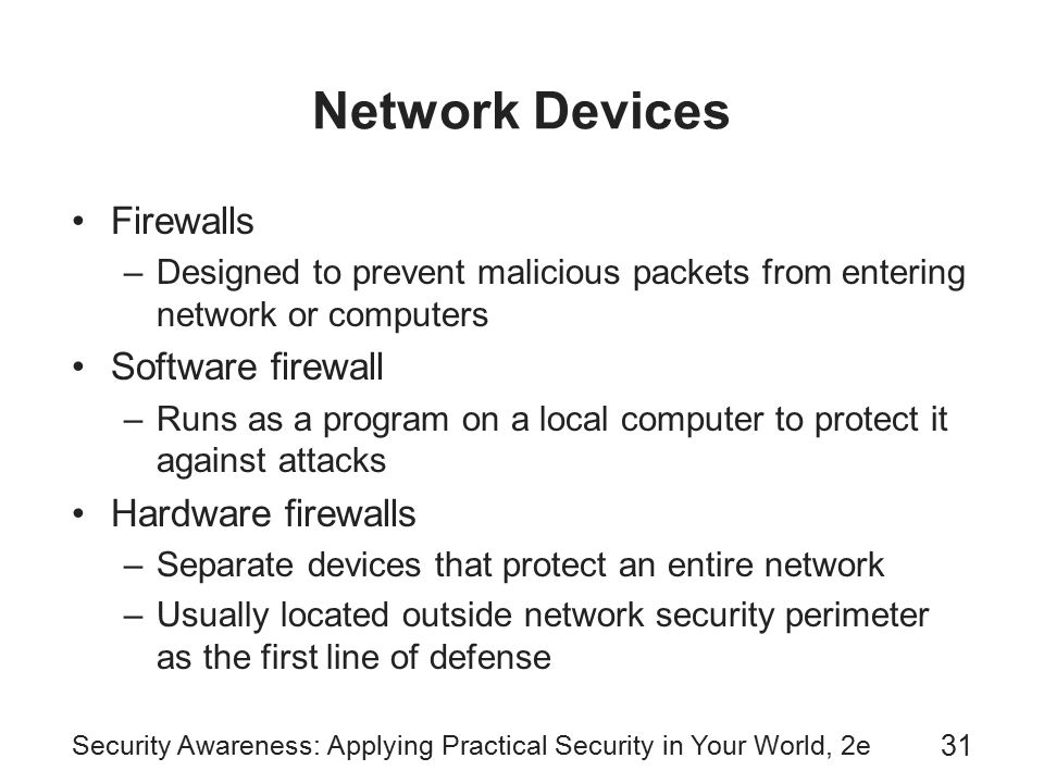 Security Awareness: Applying Practical Security in Your World, 2e 31 Network Devices Firewalls –Designed to prevent malicious packets from entering network or computers Software firewall –Runs as a program on a local computer to protect it against attacks Hardware firewalls –Separate devices that protect an entire network –Usually located outside network security perimeter as the first line of defense