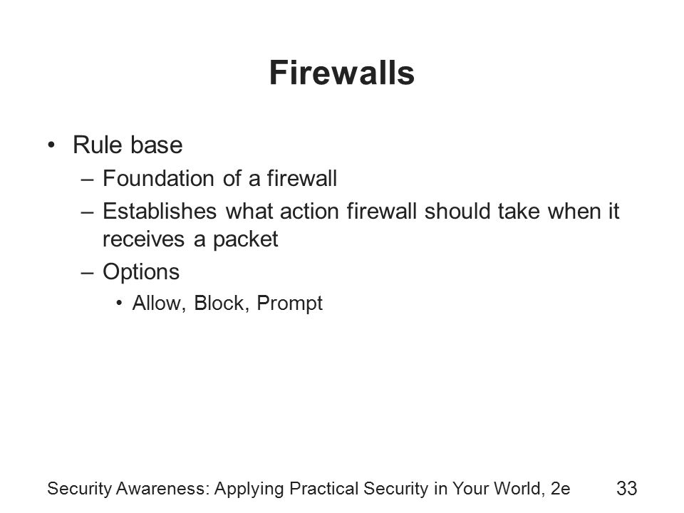 Security Awareness: Applying Practical Security in Your World, 2e 33 Firewalls Rule base –Foundation of a firewall –Establishes what action firewall should take when it receives a packet –Options Allow, Block, Prompt