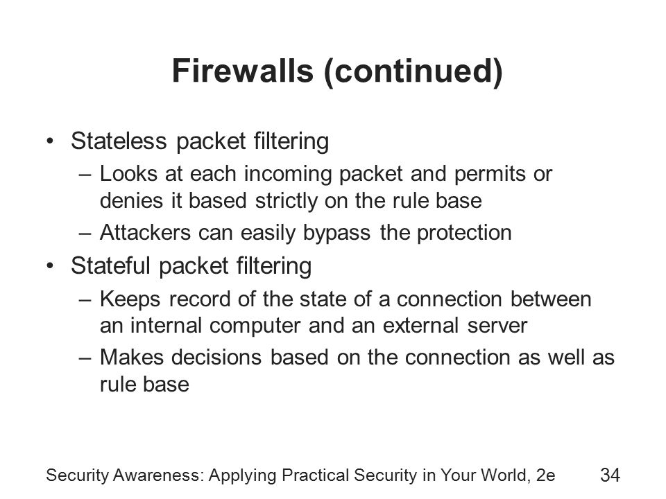 Security Awareness: Applying Practical Security in Your World, 2e 34 Firewalls (continued) Stateless packet filtering –Looks at each incoming packet and permits or denies it based strictly on the rule base –Attackers can easily bypass the protection Stateful packet filtering –Keeps record of the state of a connection between an internal computer and an external server –Makes decisions based on the connection as well as rule base