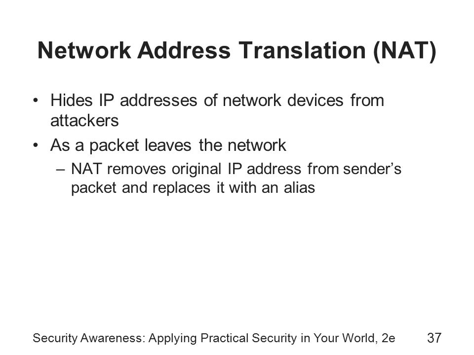 Security Awareness: Applying Practical Security in Your World, 2e 37 Network Address Translation (NAT) Hides IP addresses of network devices from attackers As a packet leaves the network –NAT removes original IP address from sender’s packet and replaces it with an alias