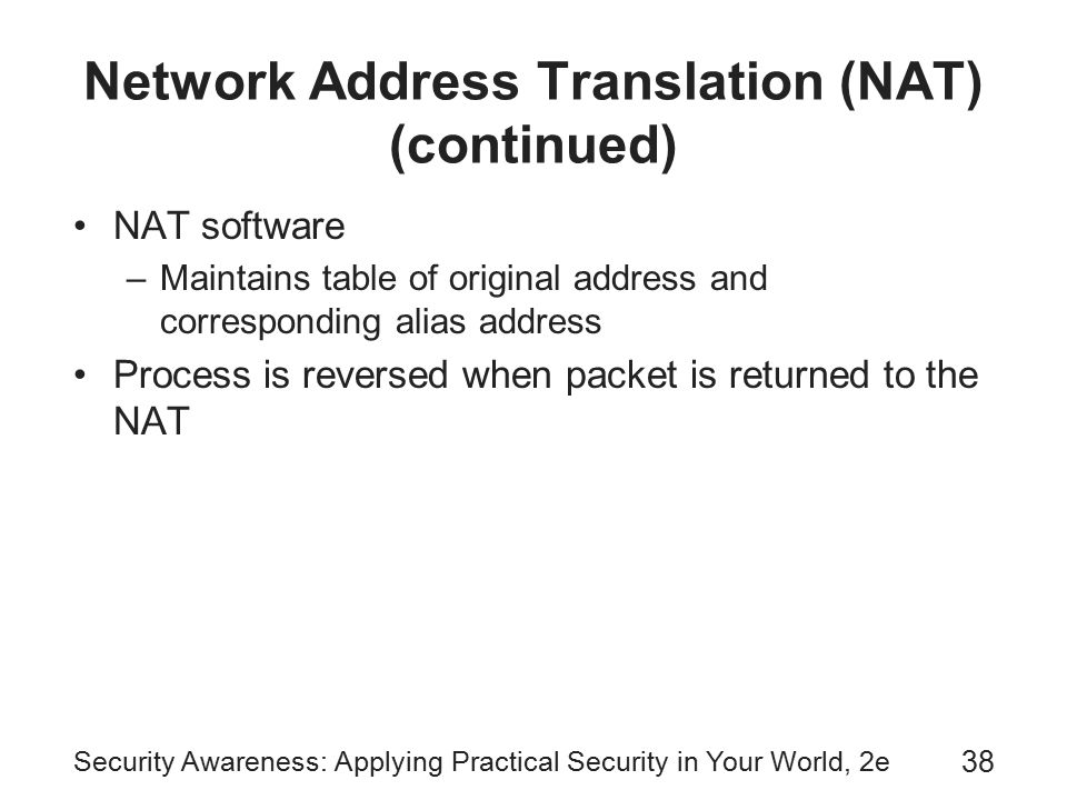 Security Awareness: Applying Practical Security in Your World, 2e 38 Network Address Translation (NAT) (continued) NAT software –Maintains table of original address and corresponding alias address Process is reversed when packet is returned to the NAT