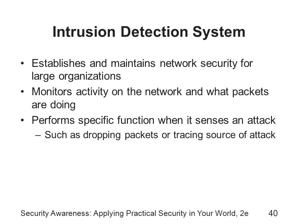 Security Awareness: Applying Practical Security in Your World, 2e 40 Intrusion Detection System Establishes and maintains network security for large organizations Monitors activity on the network and what packets are doing Performs specific function when it senses an attack –Such as dropping packets or tracing source of attack