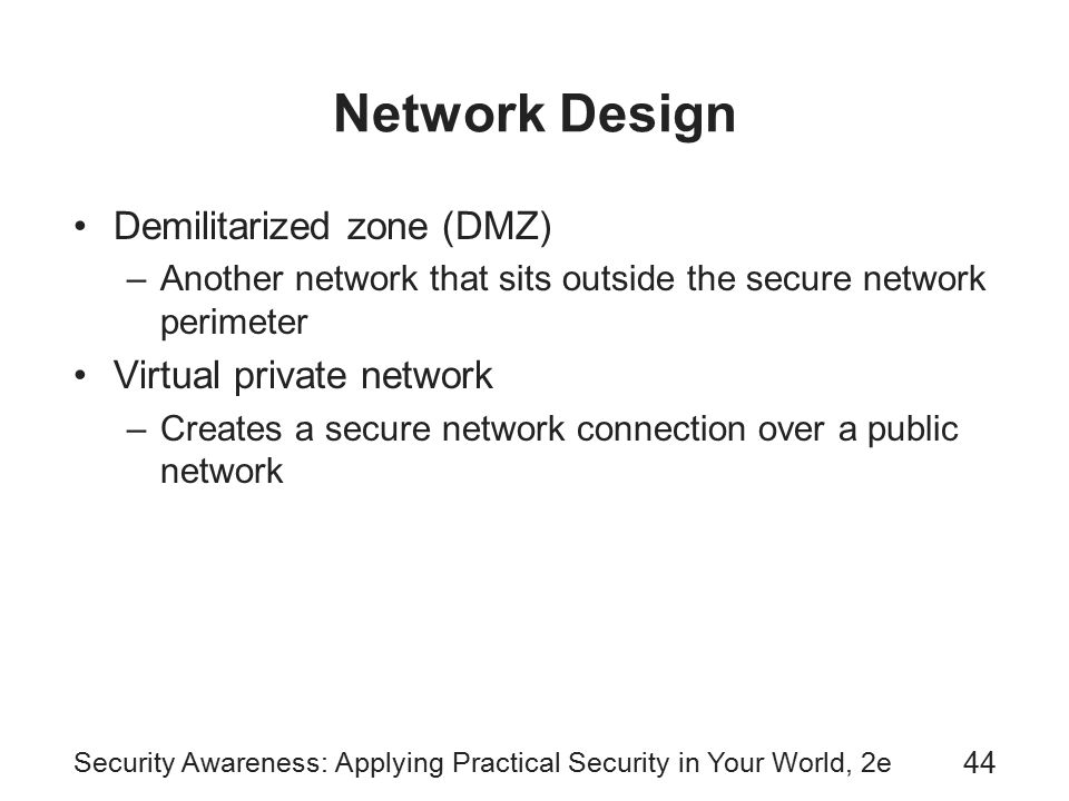 Security Awareness: Applying Practical Security in Your World, 2e 44 Network Design Demilitarized zone (DMZ) –Another network that sits outside the secure network perimeter Virtual private network –Creates a secure network connection over a public network
