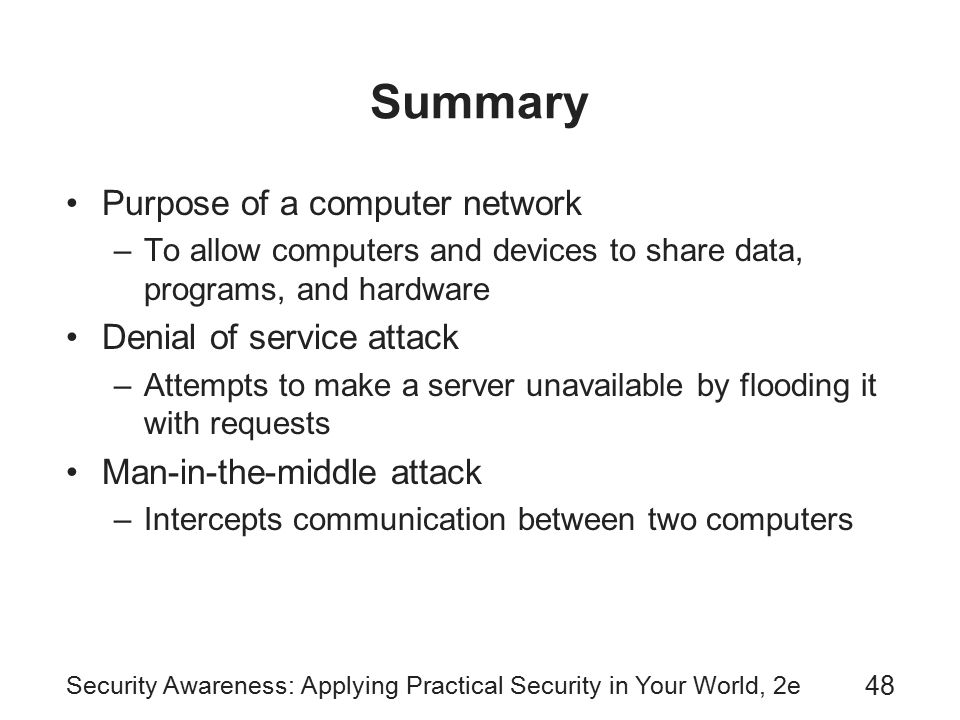 Security Awareness: Applying Practical Security in Your World, 2e 48 Summary Purpose of a computer network –To allow computers and devices to share data, programs, and hardware Denial of service attack –Attempts to make a server unavailable by flooding it with requests Man-in-the-middle attack –Intercepts communication between two computers