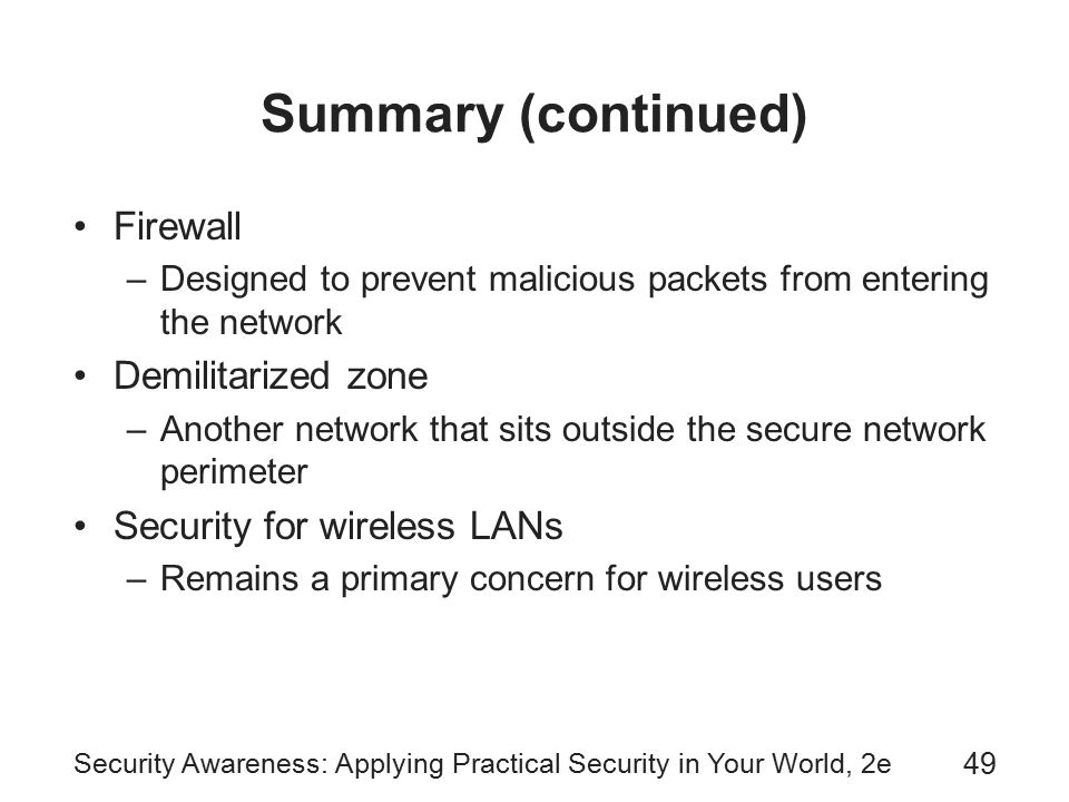 Security Awareness: Applying Practical Security in Your World, 2e 49 Summary (continued) Firewall –Designed to prevent malicious packets from entering the network Demilitarized zone –Another network that sits outside the secure network perimeter Security for wireless LANs –Remains a primary concern for wireless users