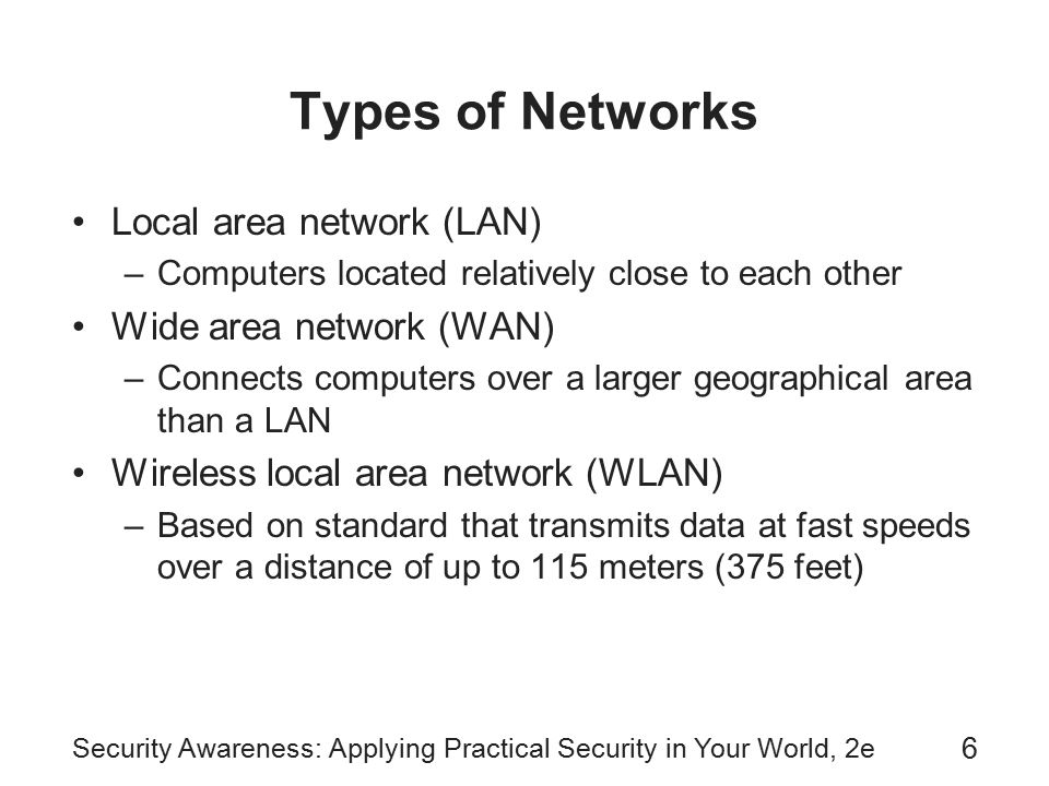 6 Types of Networks Local area network (LAN) –Computers located relatively close to each other Wide area network (WAN) –Connects computers over a larger geographical area than a LAN Wireless local area network (WLAN) –Based on standard that transmits data at fast speeds over a distance of up to 115 meters (375 feet)