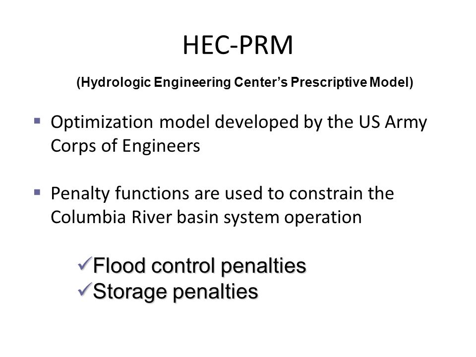  Optimization model developed by the US Army Corps of Engineers  Penalty functions are used to constrain the Columbia River basin system operation Flood control penalties Flood control penalties Storage penalties Storage penalties HEC-PRM (Hydrologic Engineering Center’s Prescriptive Model)