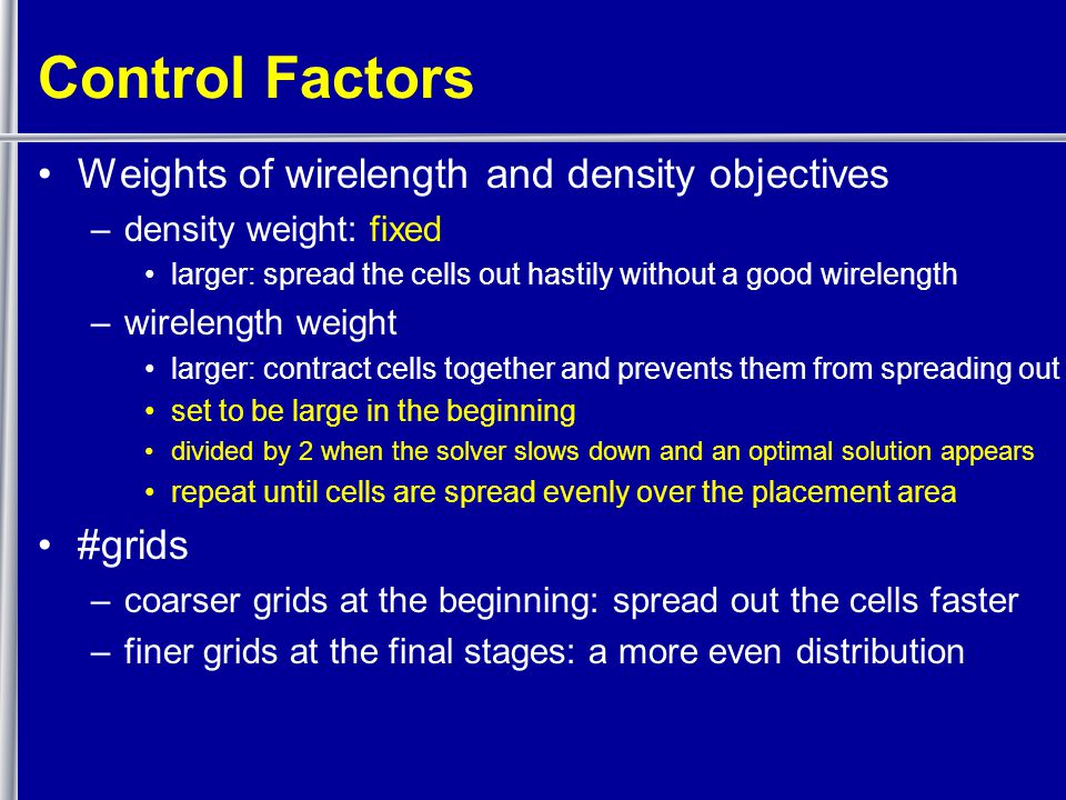 Control Factors Weights of wirelength and density objectives –density weight: fixed larger: spread the cells out hastily without a good wirelength –wirelength weight larger: contract cells together and prevents them from spreading out set to be large in the beginning divided by 2 when the solver slows down and an optimal solution appears repeat until cells are spread evenly over the placement area #grids –coarser grids at the beginning: spread out the cells faster –finer grids at the final stages: a more even distribution
