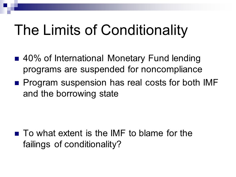 The Limits of Conditionality 40% of International Monetary Fund lending programs are suspended for noncompliance Program suspension has real costs for both IMF and the borrowing state To what extent is the IMF to blame for the failings of conditionality