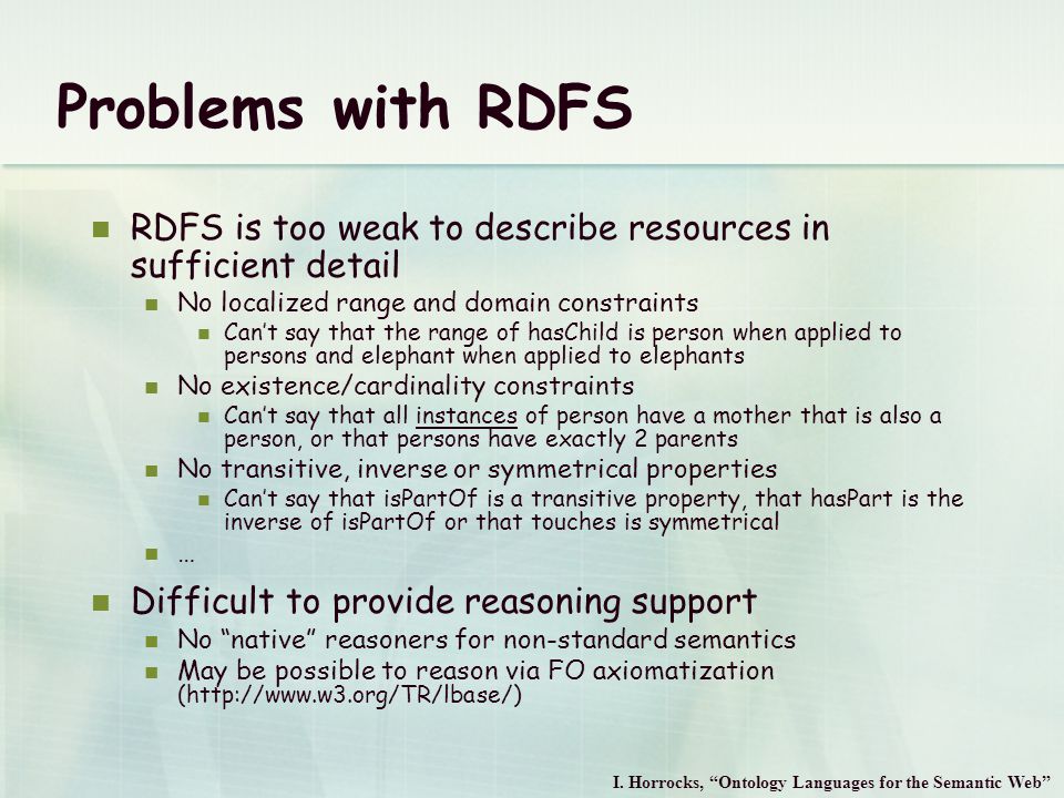 Problems with RDFS RDFS is too weak to describe resources in sufficient detail No localized range and domain constraints Can’t say that the range of hasChild is person when applied to persons and elephant when applied to elephants No existence/cardinality constraints Can’t say that all instances of person have a mother that is also a person, or that persons have exactly 2 parents No transitive, inverse or symmetrical properties Can’t say that isPartOf is a transitive property, that hasPart is the inverse of isPartOf or that touches is symmetrical … Difficult to provide reasoning support No native reasoners for non-standard semantics May be possible to reason via FO axiomatization (  I.