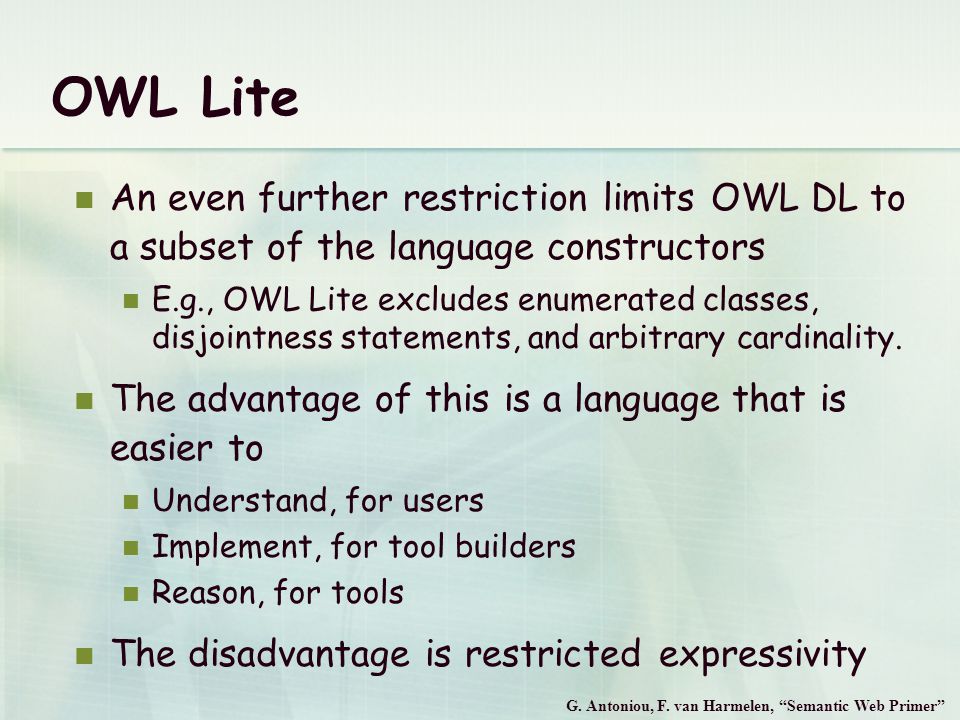 OWL Lite An even further restriction limits OWL DL to a subset of the language constructors E.g., OWL Lite excludes enumerated classes, disjointness statements, and arbitrary cardinality.
