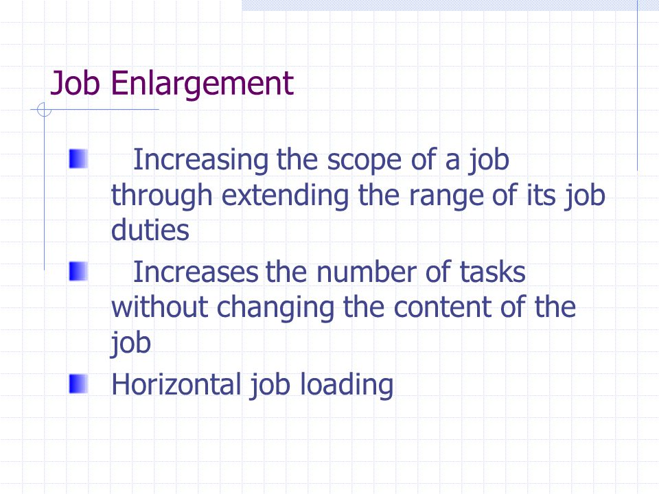 Job Enlargement Increasing the scope of a job through extending the range of its job duties Increases the number of tasks without changing the content of the job Horizontal job loading