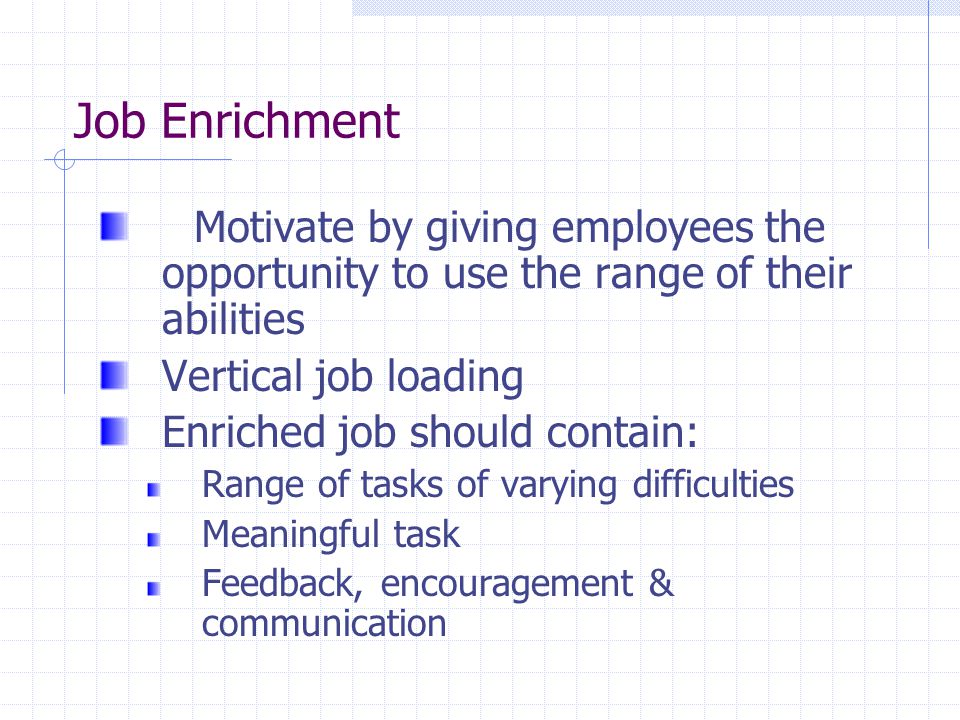 Job Enrichment Motivate by giving employees the opportunity to use the range of their abilities Vertical job loading Enriched job should contain: Range of tasks of varying difficulties Meaningful task Feedback, encouragement & communication