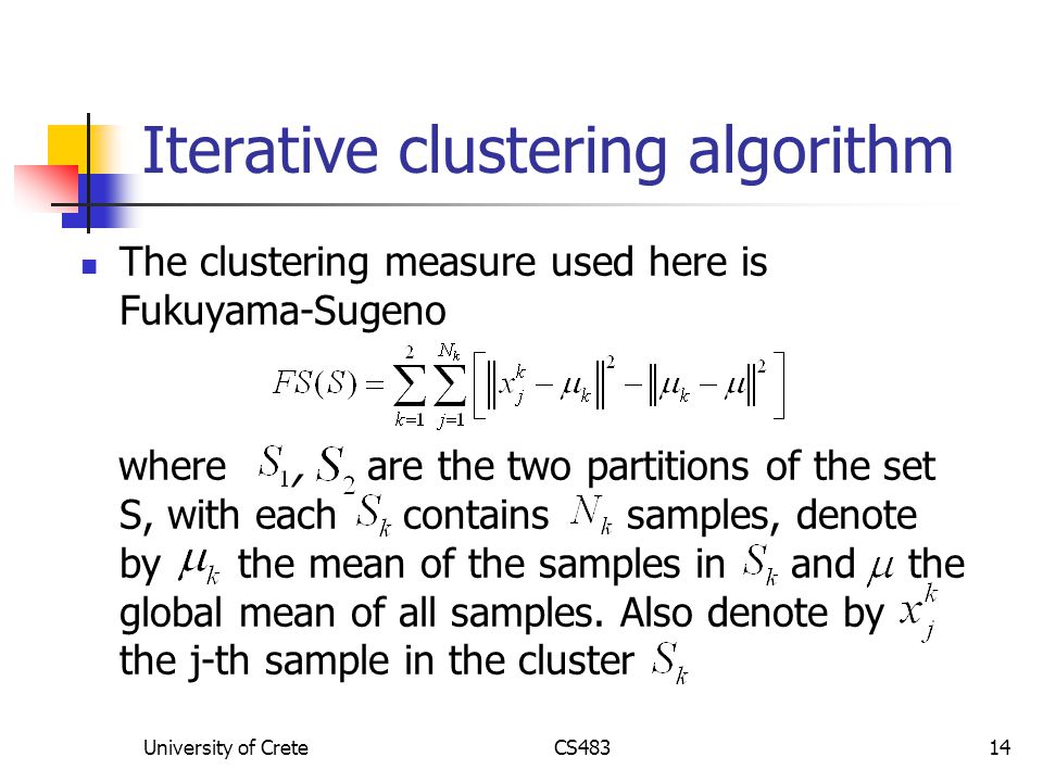 University of CreteCS48314 Iterative clustering algorithm The clustering measure used here is Fukuyama-Sugeno where, are the two partitions of the set S, with each contains samples, denote by the mean of the samples in and the global mean of all samples.