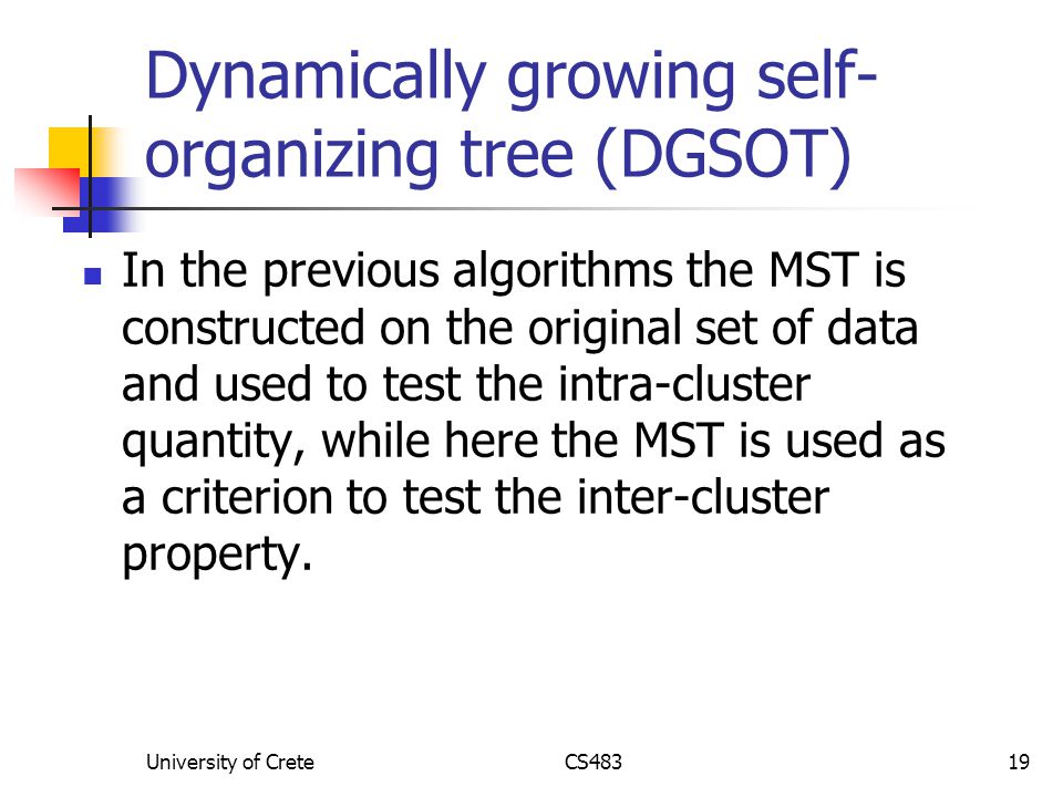 University of CreteCS48319 Dynamically growing self- organizing tree (DGSOT) In the previous algorithms the MST is constructed on the original set of data and used to test the intra-cluster quantity, while here the MST is used as a criterion to test the inter-cluster property.