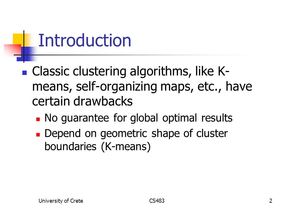 University of CreteCS4832 Introduction Classic clustering algorithms, like K- means, self-organizing maps, etc., have certain drawbacks No guarantee for global optimal results Depend on geometric shape of cluster boundaries (K-means)