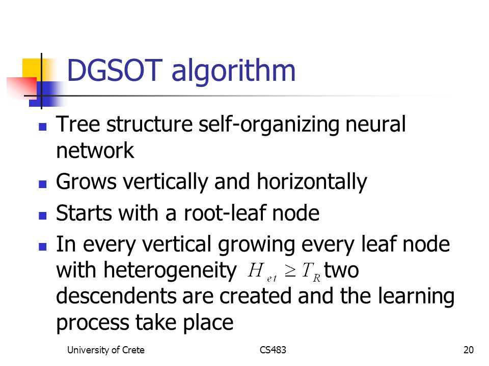 University of CreteCS48320 DGSOT algorithm Tree structure self-organizing neural network Grows vertically and horizontally Starts with a root-leaf node In every vertical growing every leaf node with heterogeneity two descendents are created and the learning process take place