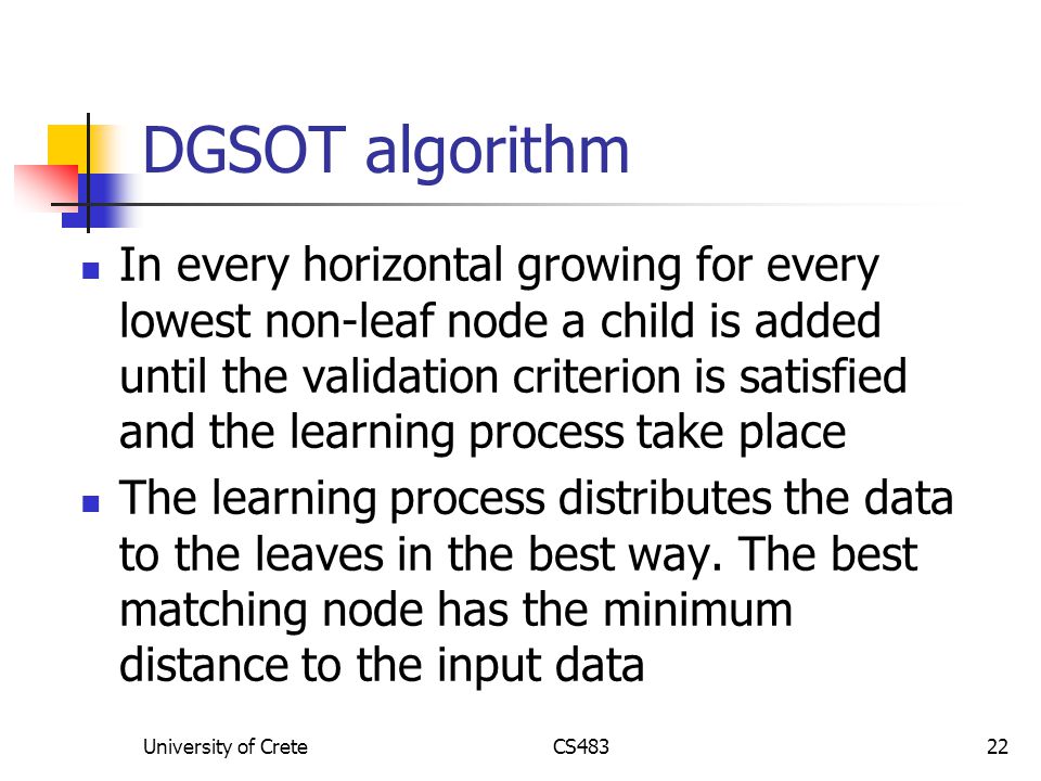 University of CreteCS48322 DGSOT algorithm In every horizontal growing for every lowest non-leaf node a child is added until the validation criterion is satisfied and the learning process take place The learning process distributes the data to the leaves in the best way.