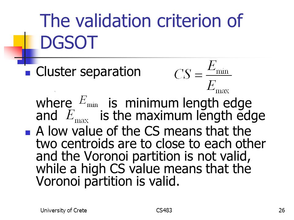 University of CreteCS48326 The validation criterion of DGSOT Cluster separation ` where is minimum length edge and is the maximum length edge A low value of the CS means that the two centroids are to close to each other and the Voronoi partition is not valid, while a high CS value means that the Voronoi partition is valid.