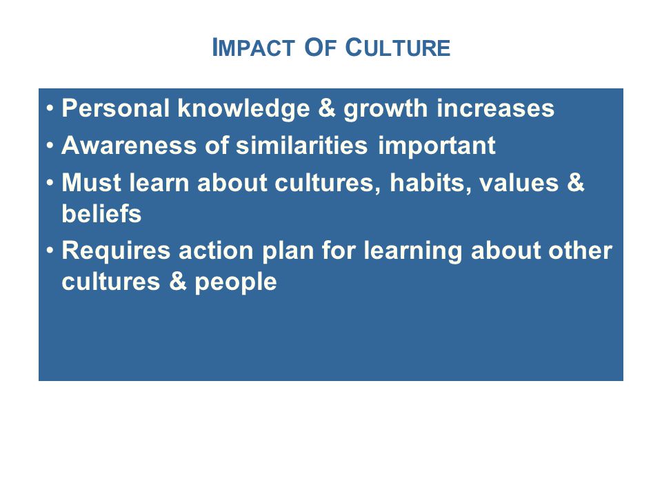 I MPACT O F C ULTURE Personal knowledge & growth increases Awareness of similarities important Must learn about cultures, habits, values & beliefs Requires action plan for learning about other cultures & people