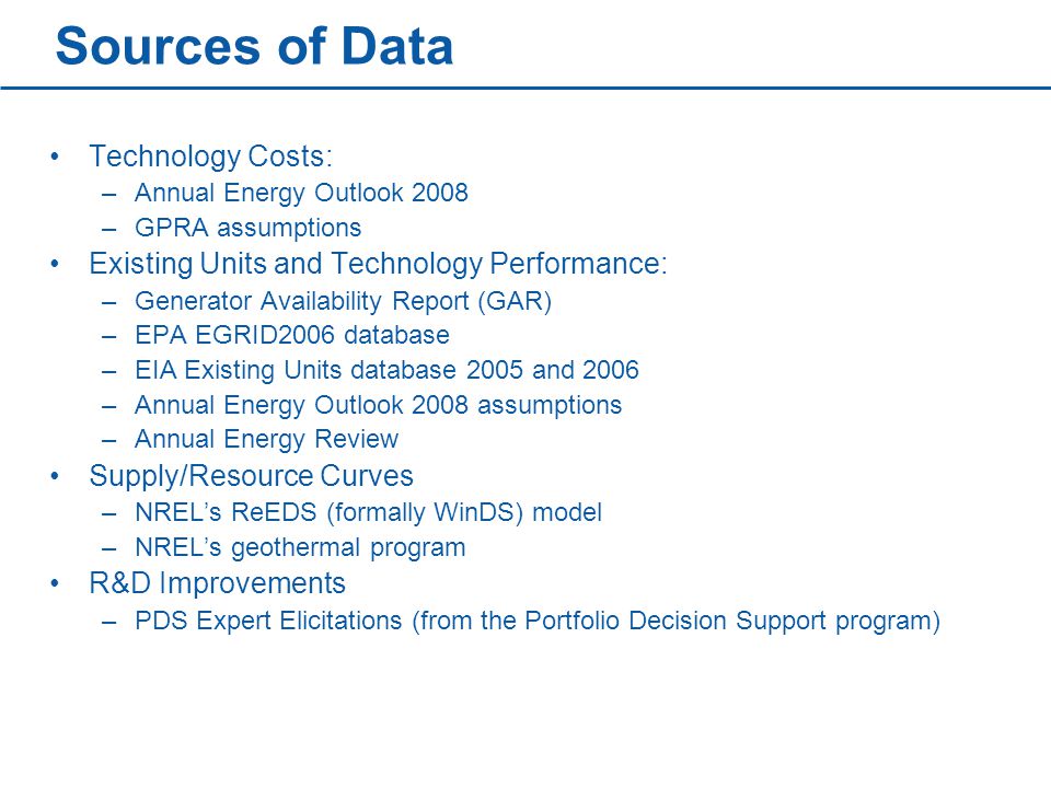 Sources of Data Technology Costs: –Annual Energy Outlook 2008 –GPRA assumptions Existing Units and Technology Performance: –Generator Availability Report (GAR) –EPA EGRID2006 database –EIA Existing Units database 2005 and 2006 –Annual Energy Outlook 2008 assumptions –Annual Energy Review Supply/Resource Curves –NREL’s ReEDS (formally WinDS) model –NREL’s geothermal program R&D Improvements –PDS Expert Elicitations (from the Portfolio Decision Support program)