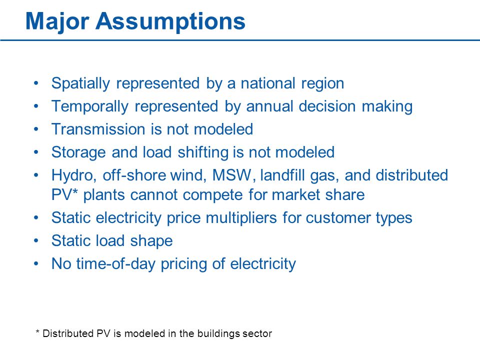 Major Assumptions Spatially represented by a national region Temporally represented by annual decision making Transmission is not modeled Storage and load shifting is not modeled Hydro, off-shore wind, MSW, landfill gas, and distributed PV* plants cannot compete for market share Static electricity price multipliers for customer types Static load shape No time-of-day pricing of electricity * Distributed PV is modeled in the buildings sector