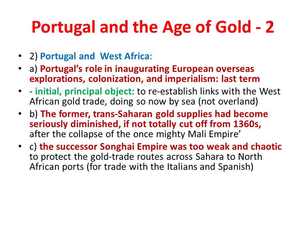 Portugal and the Age of Gold - 2 2) Portugal and West Africa: a) Portugal’s role in inaugurating European overseas explorations, colonization, and imperialism: last term - initial, principal object: to re-establish links with the West African gold trade, doing so now by sea (not overland) b) The former, trans-Saharan gold supplies had become seriously diminished, if not totally cut off from 1360s, after the collapse of the once mighty Mali Empire’ c) the successor Songhai Empire was too weak and chaotic to protect the gold-trade routes across Sahara to North African ports (for trade with the Italians and Spanish)