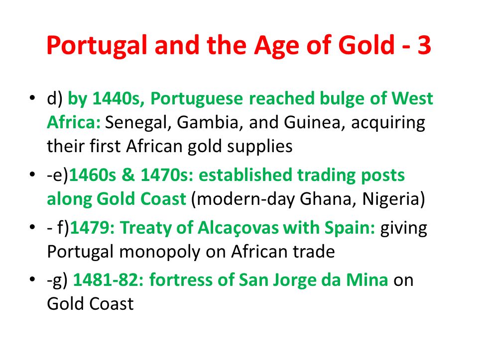 Portugal and the Age of Gold - 3 d) by 1440s, Portuguese reached bulge of West Africa: Senegal, Gambia, and Guinea, acquiring their first African gold supplies -e)1460s & 1470s: established trading posts along Gold Coast (modern-day Ghana, Nigeria) - f)1479: Treaty of Alcaçovas with Spain: giving Portugal monopoly on African trade -g) : fortress of San Jorge da Mina on Gold Coast