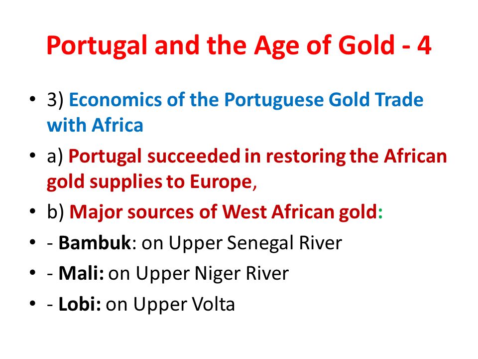 Portugal and the Age of Gold - 4 3) Economics of the Portuguese Gold Trade with Africa a) Portugal succeeded in restoring the African gold supplies to Europe, b) Major sources of West African gold: - Bambuk: on Upper Senegal River - Mali: on Upper Niger River - Lobi: on Upper Volta