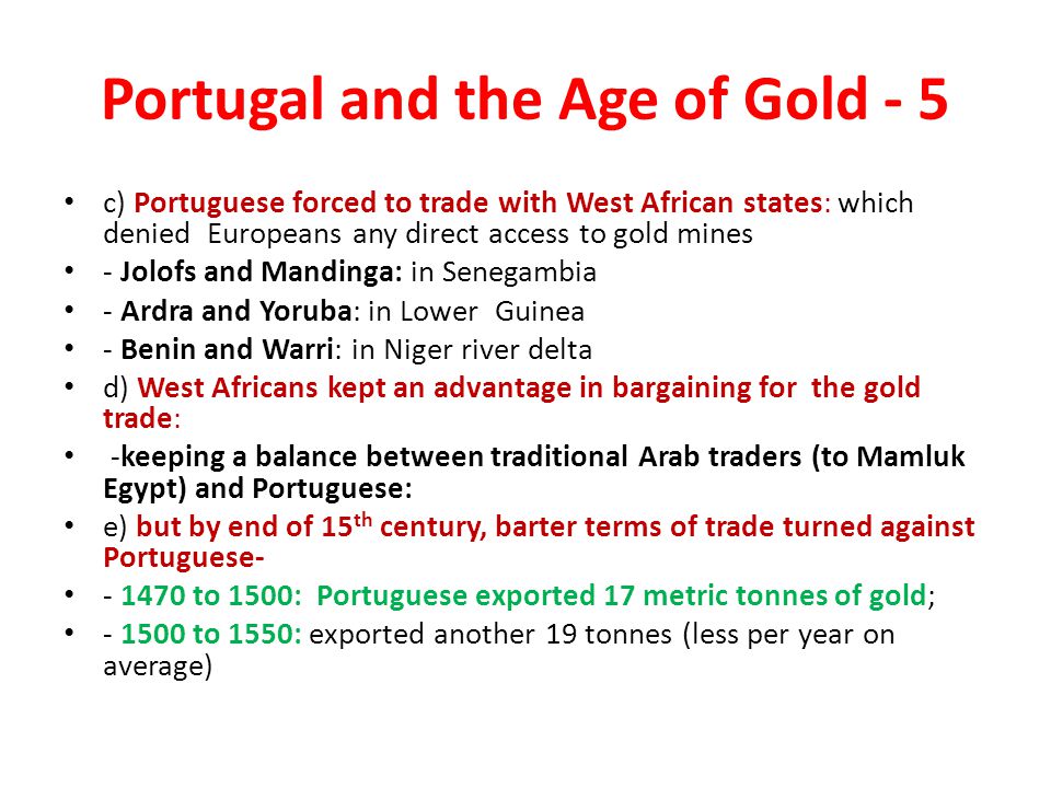 Portugal and the Age of Gold - 5 c) Portuguese forced to trade with West African states: which denied Europeans any direct access to gold mines - Jolofs and Mandinga: in Senegambia - Ardra and Yoruba: in Lower Guinea - Benin and Warri: in Niger river delta d) West Africans kept an advantage in bargaining for the gold trade: -keeping a balance between traditional Arab traders (to Mamluk Egypt) and Portuguese: e) but by end of 15 th century, barter terms of trade turned against Portuguese to 1500: Portuguese exported 17 metric tonnes of gold; to 1550: exported another 19 tonnes (less per year on average)