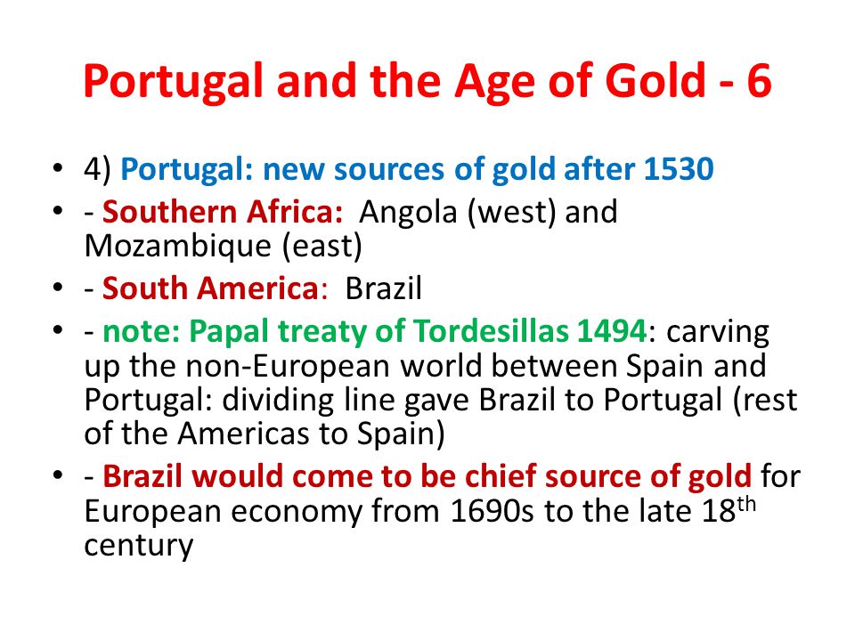 Portugal and the Age of Gold - 6 4) Portugal: new sources of gold after Southern Africa: Angola (west) and Mozambique (east) - South America: Brazil - note: Papal treaty of Tordesillas 1494: carving up the non-European world between Spain and Portugal: dividing line gave Brazil to Portugal (rest of the Americas to Spain) - Brazil would come to be chief source of gold for European economy from 1690s to the late 18 th century