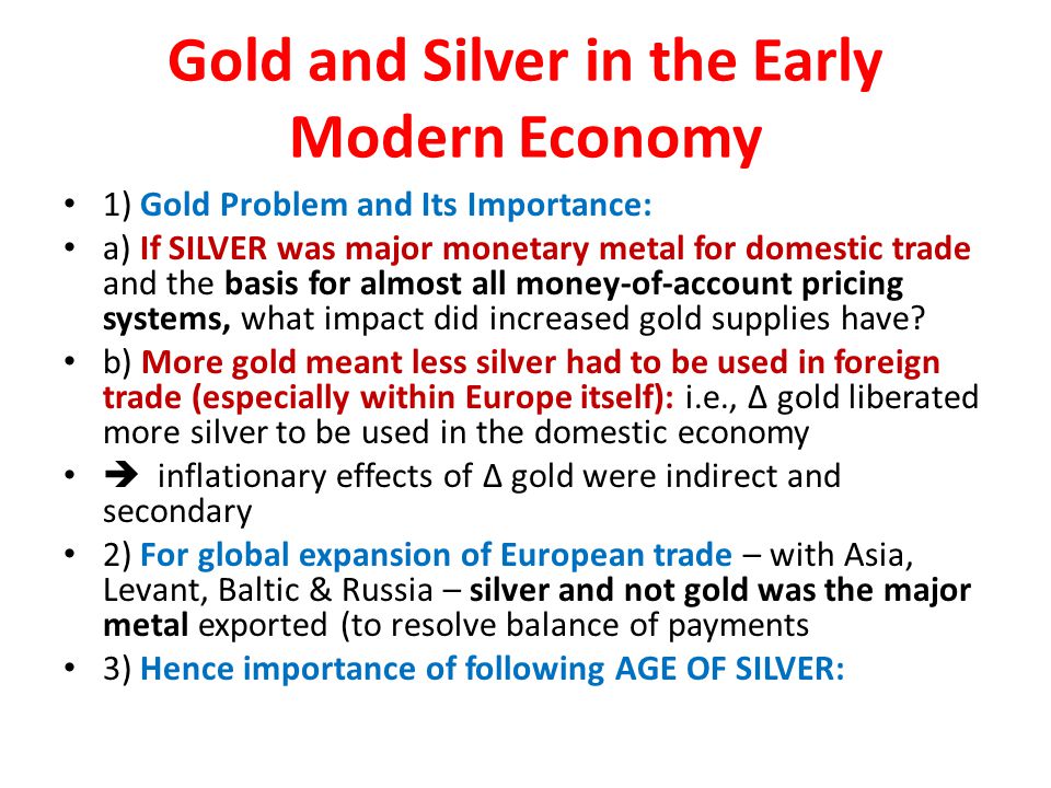 Gold and Silver in the Early Modern Economy 1) Gold Problem and Its Importance: a) If SILVER was major monetary metal for domestic trade and the basis for almost all money-of-account pricing systems, what impact did increased gold supplies have.