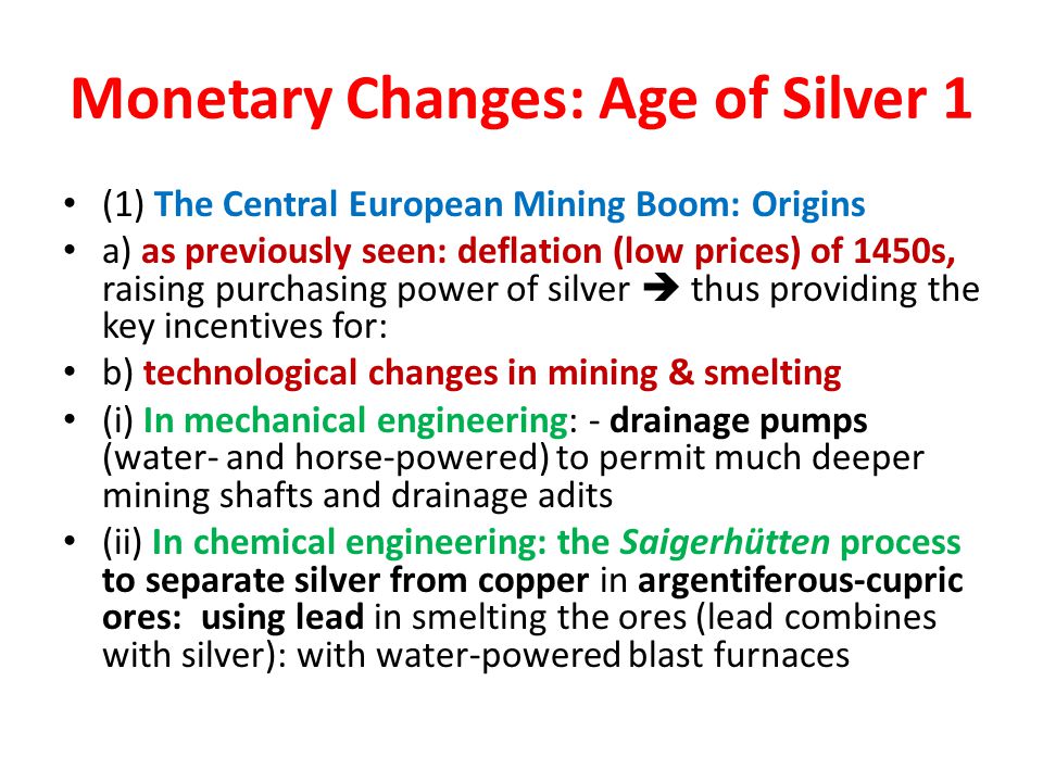 Monetary Changes: Age of Silver 1 (1) The Central European Mining Boom: Origins a) as previously seen: deflation (low prices) of 1450s, raising purchasing power of silver  thus providing the key incentives for: b) technological changes in mining & smelting (i) In mechanical engineering: - drainage pumps (water- and horse-powered) to permit much deeper mining shafts and drainage adits (ii) In chemical engineering: the Saigerhütten process to separate silver from copper in argentiferous-cupric ores: using lead in smelting the ores (lead combines with silver): with water-powered blast furnaces