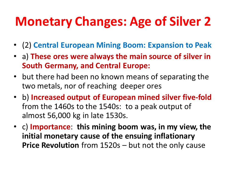 Monetary Changes: Age of Silver 2 (2) Central European Mining Boom: Expansion to Peak a) These ores were always the main source of silver in South Germany, and Central Europe: but there had been no known means of separating the two metals, nor of reaching deeper ores b) Increased output of European mined silver five-fold from the 1460s to the 1540s: to a peak output of almost 56,000 kg in late 1530s.