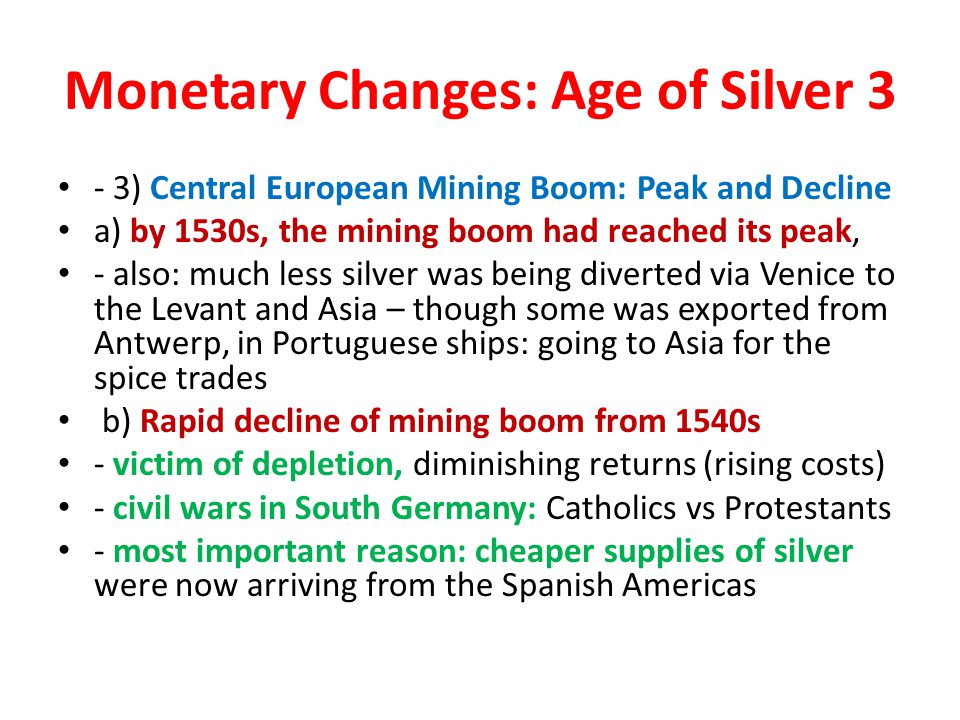 Monetary Changes: Age of Silver 3 - 3) Central European Mining Boom: Peak and Decline a) by 1530s, the mining boom had reached its peak, - also: much less silver was being diverted via Venice to the Levant and Asia – though some was exported from Antwerp, in Portuguese ships: going to Asia for the spice trades b) Rapid decline of mining boom from 1540s - victim of depletion, diminishing returns (rising costs) - civil wars in South Germany: Catholics vs Protestants - most important reason: cheaper supplies of silver were now arriving from the Spanish Americas