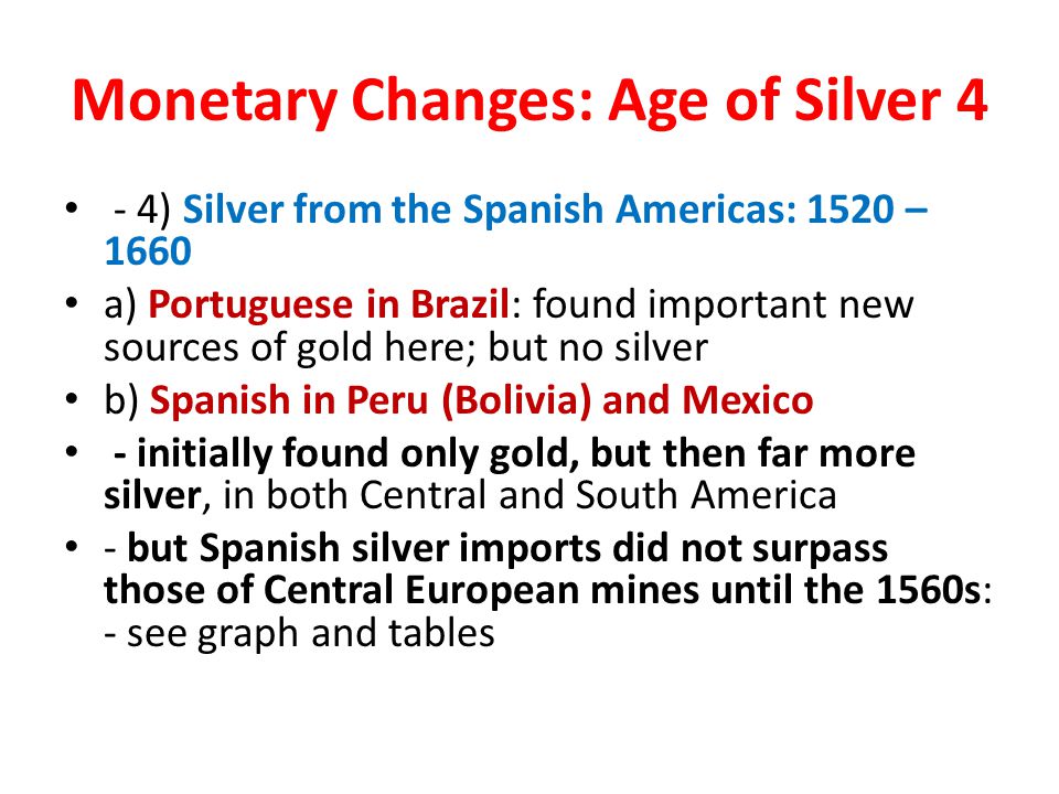 - 4) Silver from the Spanish Americas: 1520 – 1660 a) Portuguese in Brazil: found important new sources of gold here; but no silver b) Spanish in Peru (Bolivia) and Mexico - initially found only gold, but then far more silver, in both Central and South America - but Spanish silver imports did not surpass those of Central European mines until the 1560s: - see graph and tables Monetary Changes: Age of Silver 4