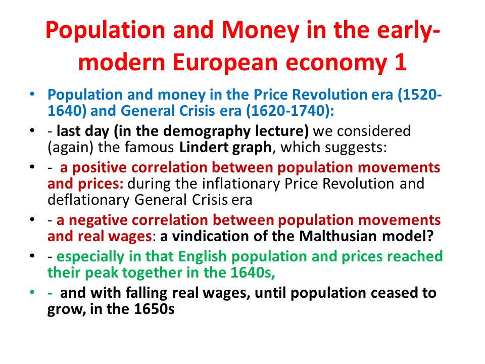 Population and Money in the early- modern European economy 1 Population and money in the Price Revolution era ( ) and General Crisis era ( ): - last day (in the demography lecture) we considered (again) the famous Lindert graph, which suggests: - a positive correlation between population movements and prices: during the inflationary Price Revolution and deflationary General Crisis era - a negative correlation between population movements and real wages: a vindication of the Malthusian model.