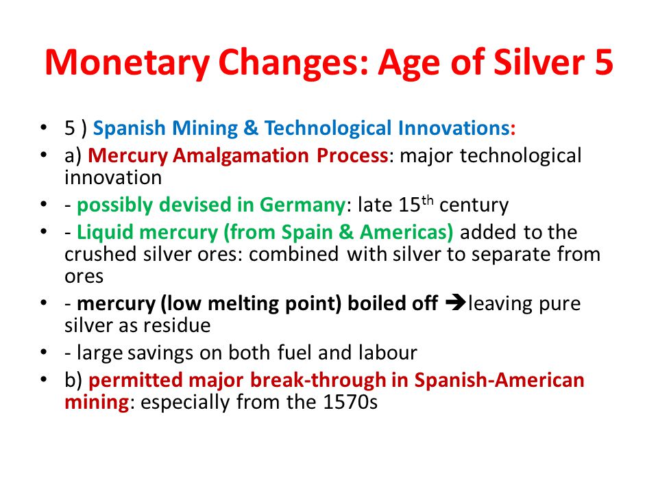 Monetary Changes: Age of Silver 5 5 ) Spanish Mining & Technological Innovations: a) Mercury Amalgamation Process: major technological innovation - possibly devised in Germany: late 15 th century - Liquid mercury (from Spain & Americas) added to the crushed silver ores: combined with silver to separate from ores - mercury (low melting point) boiled off  leaving pure silver as residue - large savings on both fuel and labour b) permitted major break-through in Spanish-American mining: especially from the 1570s