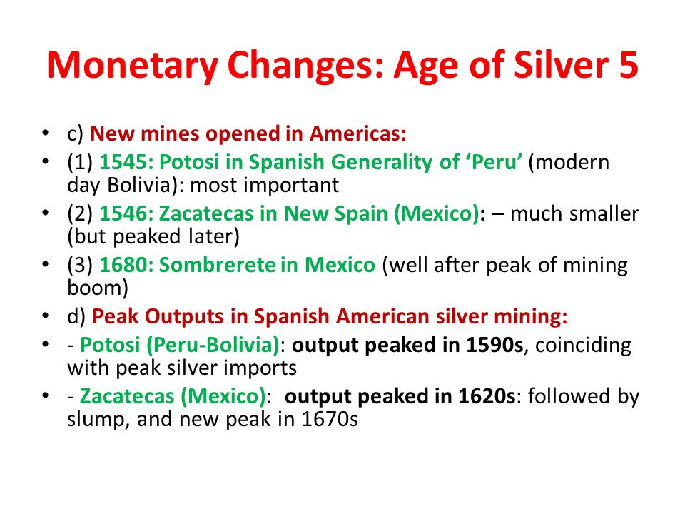 Monetary Changes: Age of Silver 5 c) New mines opened in Americas: (1) 1545: Potosi in Spanish Generality of ‘Peru’ (modern day Bolivia): most important (2) 1546: Zacatecas in New Spain (Mexico): – much smaller (but peaked later) (3) 1680: Sombrerete in Mexico (well after peak of mining boom) d) Peak Outputs in Spanish American silver mining: - Potosi (Peru-Bolivia): output peaked in 1590s, coinciding with peak silver imports - Zacatecas (Mexico): output peaked in 1620s: followed by slump, and new peak in 1670s