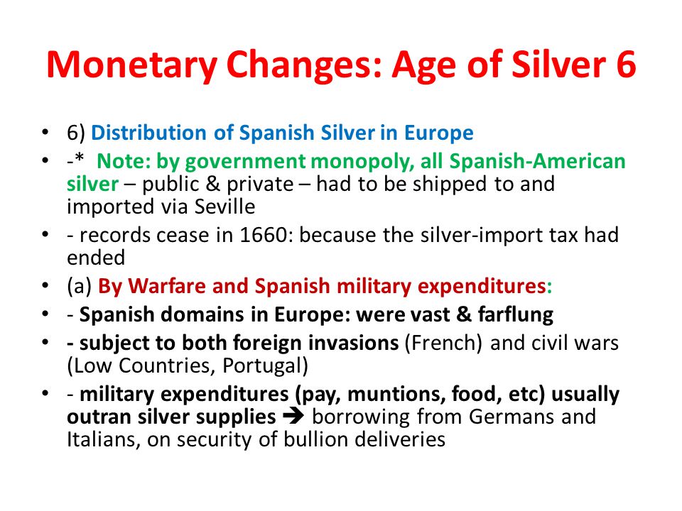 Monetary Changes: Age of Silver 6 6) Distribution of Spanish Silver in Europe -* Note: by government monopoly, all Spanish-American silver – public & private – had to be shipped to and imported via Seville - records cease in 1660: because the silver-import tax had ended (a) By Warfare and Spanish military expenditures: - Spanish domains in Europe: were vast & farflung - subject to both foreign invasions (French) and civil wars (Low Countries, Portugal) - military expenditures (pay, muntions, food, etc) usually outran silver supplies  borrowing from Germans and Italians, on security of bullion deliveries