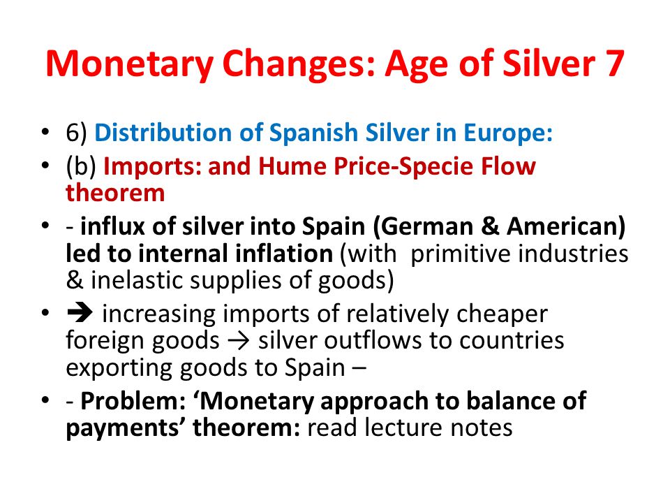 Monetary Changes: Age of Silver 7 6) Distribution of Spanish Silver in Europe: (b) Imports: and Hume Price-Specie Flow theorem - influx of silver into Spain (German & American) led to internal inflation (with primitive industries & inelastic supplies of goods)  increasing imports of relatively cheaper foreign goods → silver outflows to countries exporting goods to Spain – - Problem: ‘Monetary approach to balance of payments’ theorem: read lecture notes