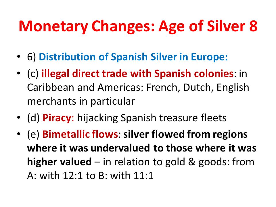 Monetary Changes: Age of Silver 8 6) Distribution of Spanish Silver in Europe: (c) illegal direct trade with Spanish colonies: in Caribbean and Americas: French, Dutch, English merchants in particular (d) Piracy: hijacking Spanish treasure fleets (e) Bimetallic flows: silver flowed from regions where it was undervalued to those where it was higher valued – in relation to gold & goods: from A: with 12:1 to B: with 11:1