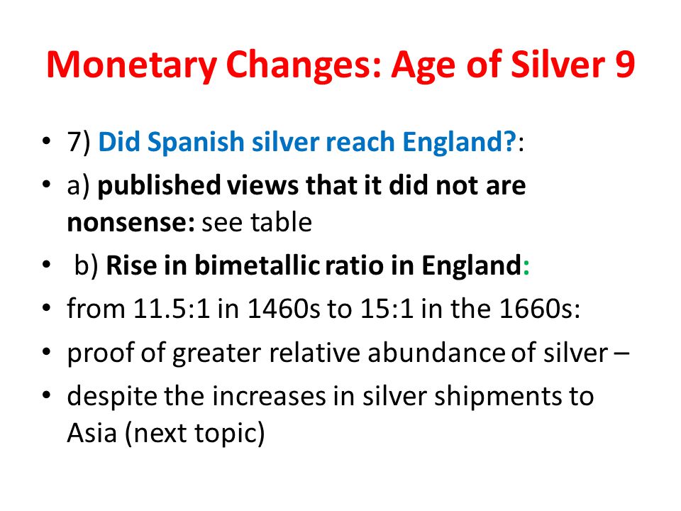 Monetary Changes: Age of Silver 9 7) Did Spanish silver reach England : a) published views that it did not are nonsense: see table b) Rise in bimetallic ratio in England: from 11.5:1 in 1460s to 15:1 in the 1660s: proof of greater relative abundance of silver – despite the increases in silver shipments to Asia (next topic)