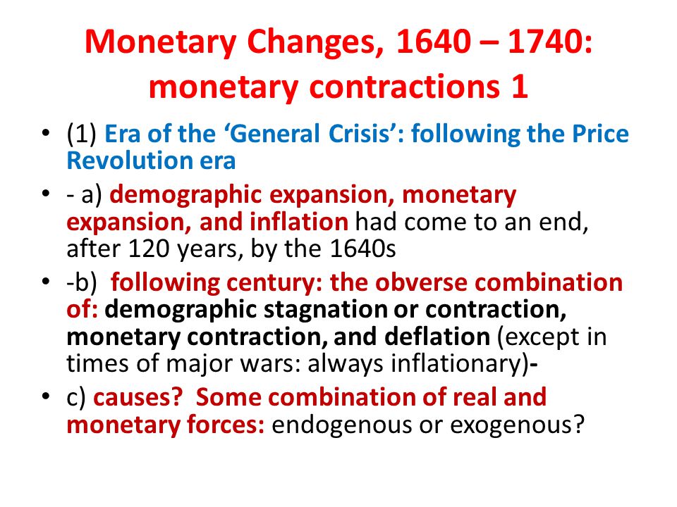Monetary Changes, 1640 – 1740: monetary contractions 1 (1) Era of the ‘General Crisis’: following the Price Revolution era - a) demographic expansion, monetary expansion, and inflation had come to an end, after 120 years, by the 1640s -b) following century: the obverse combination of: demographic stagnation or contraction, monetary contraction, and deflation (except in times of major wars: always inflationary)- c) causes.