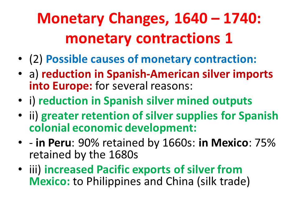 Monetary Changes, 1640 – 1740: monetary contractions 1 (2) Possible causes of monetary contraction: a) reduction in Spanish-American silver imports into Europe: for several reasons: i) reduction in Spanish silver mined outputs ii) greater retention of silver supplies for Spanish colonial economic development: - in Peru: 90% retained by 1660s: in Mexico: 75% retained by the 1680s iii) increased Pacific exports of silver from Mexico: to Philippines and China (silk trade)