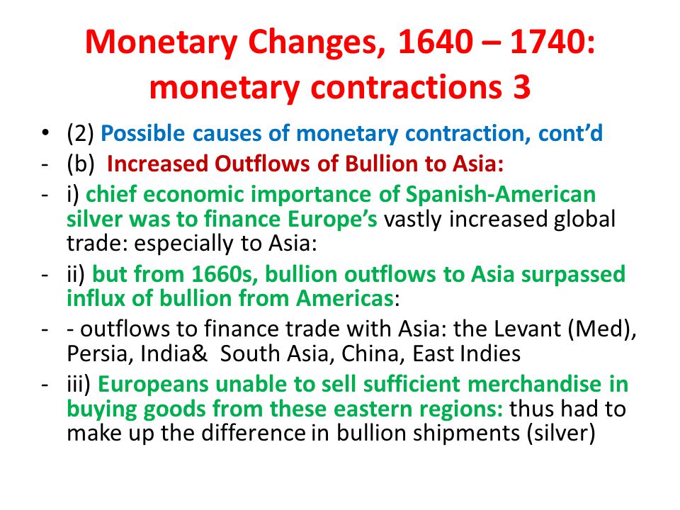 Monetary Changes, 1640 – 1740: monetary contractions 3 (2) Possible causes of monetary contraction, cont’d -(b) Increased Outflows of Bullion to Asia: -i) chief economic importance of Spanish-American silver was to finance Europe’s vastly increased global trade: especially to Asia: -ii) but from 1660s, bullion outflows to Asia surpassed influx of bullion from Americas: -- outflows to finance trade with Asia: the Levant (Med), Persia, India& South Asia, China, East Indies -iii) Europeans unable to sell sufficient merchandise in buying goods from these eastern regions: thus had to make up the difference in bullion shipments (silver)