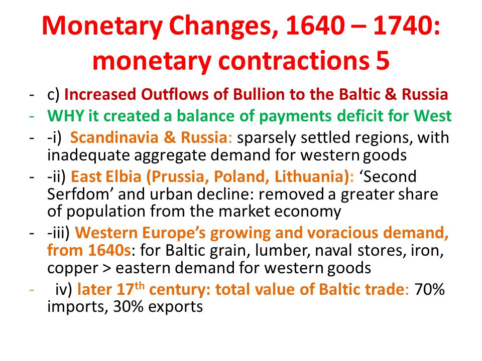Monetary Changes, 1640 – 1740: monetary contractions 5 -c) Increased Outflows of Bullion to the Baltic & Russia -WHY it created a balance of payments deficit for West --i) Scandinavia & Russia: sparsely settled regions, with inadequate aggregate demand for western goods --ii) East Elbia (Prussia, Poland, Lithuania): ‘Second Serfdom’ and urban decline: removed a greater share of population from the market economy --iii) Western Europe’s growing and voracious demand, from 1640s: for Baltic grain, lumber, naval stores, iron, copper > eastern demand for western goods - iv) later 17 th century: total value of Baltic trade: 70% imports, 30% exports