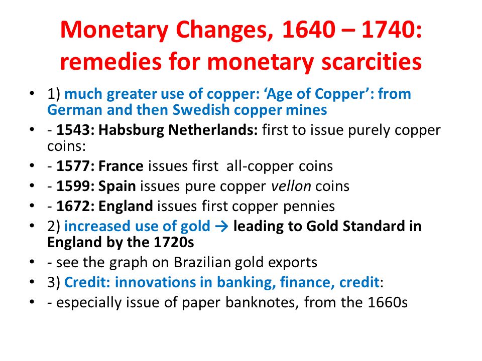 Monetary Changes, 1640 – 1740: remedies for monetary scarcities 1) much greater use of copper: ‘Age of Copper’: from German and then Swedish copper mines : Habsburg Netherlands: first to issue purely copper coins: : France issues first all-copper coins : Spain issues pure copper vellon coins : England issues first copper pennies 2) increased use of gold → leading to Gold Standard in England by the 1720s - see the graph on Brazilian gold exports 3) Credit: innovations in banking, finance, credit: - especially issue of paper banknotes, from the 1660s