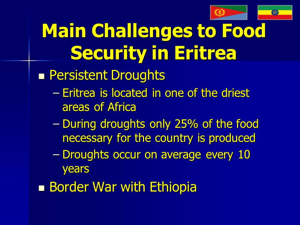 Main Challenges to Food Security in Eritrea Persistent Droughts Persistent Droughts –Eritrea is located in one of the driest areas of Africa –During droughts only 25% of the food necessary for the country is produced –Droughts occur on average every 10 years Border War with Ethiopia Border War with Ethiopia